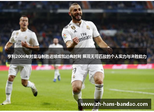 亨利2006年对皇马制胜进球成就经典时刻 展现无可匹敌的个人实力与决胜能力