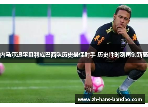 内马尔追平贝利成巴西队历史最佳射手 历史性时刻再创新高