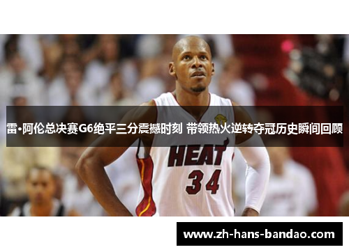 雷·阿伦总决赛G6绝平三分震撼时刻 带领热火逆转夺冠历史瞬间回顾