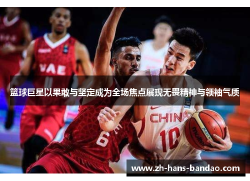篮球巨星以果敢与坚定成为全场焦点展现无畏精神与领袖气质