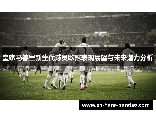 皇家马德里新生代球员欧冠表现展望与未来潜力分析