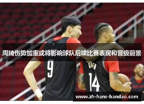 周琦伤势加重或将影响球队后续比赛表现和晋级前景