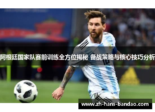 阿根廷国家队赛前训练全方位揭秘 备战策略与核心技巧分析