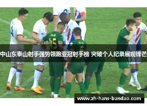中山东泰山射手强势领跑亚冠射手榜 突破个人纪录展现锋芒