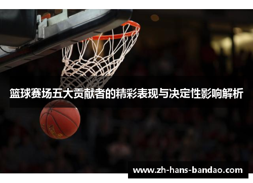 篮球赛场五大贡献者的精彩表现与决定性影响解析