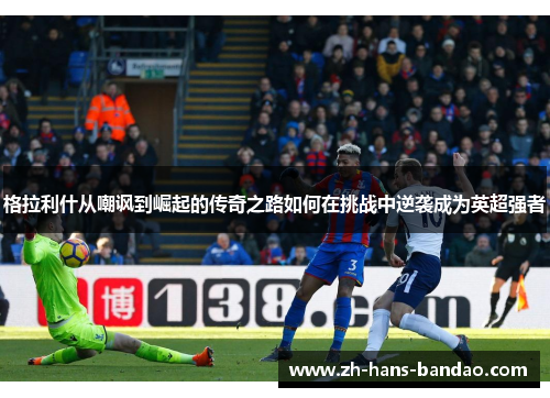 格拉利什从嘲讽到崛起的传奇之路如何在挑战中逆袭成为英超强者
