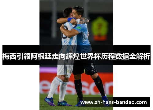 梅西引领阿根廷走向辉煌世界杯历程数据全解析