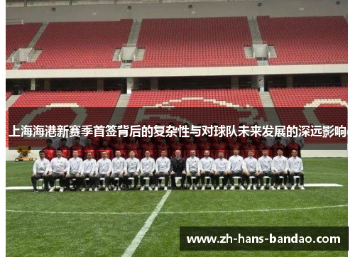 上海海港新赛季首签背后的复杂性与对球队未来发展的深远影响