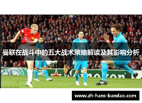 曼联在战斗中的五大战术策略解读及其影响分析