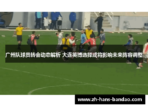 广州队球员转会动态解析 大连英博选择或将影响未来阵容调整