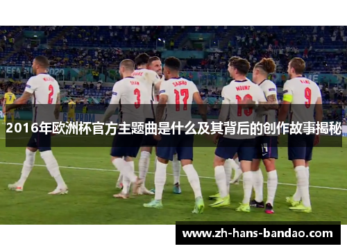 2016年欧洲杯官方主题曲是什么及其背后的创作故事揭秘