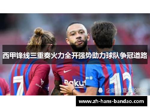 西甲锋线三重奏火力全开强势助力球队争冠道路 西甲锋线三重奏火力全开强势助力球队争冠道路