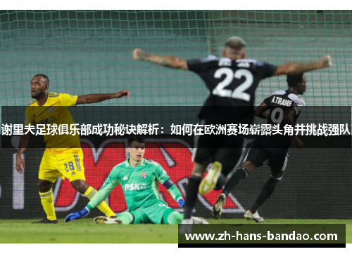 谢里夫足球俱乐部成功秘诀解析:如何在欧洲赛场崭露头角并挑战强队 谢里夫足球俱乐部成功秘诀解析:如何在欧洲赛场崭露头角并挑战强队