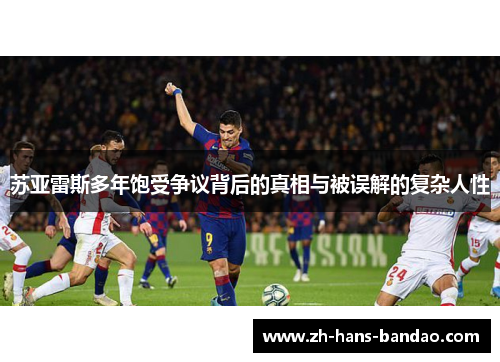 苏亚雷斯多年饱受争议背后的真相与被误解的复杂人性